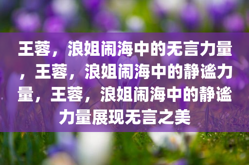 王蓉，浪姐闹海中的无言力量，王蓉，浪姐闹海中的静谧力量，王蓉，浪姐闹海中的静谧力量展现无言之美