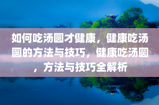 如何吃汤圆才健康，健康吃汤圆的方法与技巧，健康吃汤圆，方法与技巧全解析