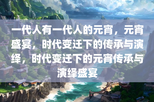 一代人有一代人的元宵，元宵盛宴，时代变迁下的传承与演绎，时代变迁下的元宵传承与演绎盛宴