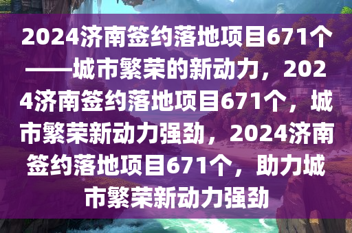 2024济南签约落地项目671个——城市繁荣的新动力，2024济南签约落地项目671个，城市繁荣新动力强劲，2024济南签约落地项目671个，助力城市繁荣新动力强劲