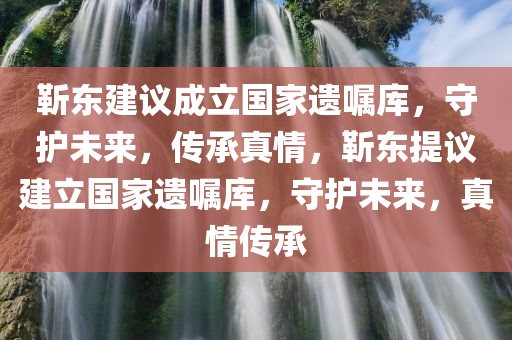 靳东建议成立国家遗嘱库，守护未来，传承真情，靳东提议建立国家遗嘱库，守护未来，真情传承