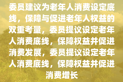 委员建议为老年人消费设定底线，保障与促进老年人权益的双重考量，委员提议设定老年人消费底线，保障权益并促进消费发展，委员提议设定老年人消费底线，保障权益并促进消费增长