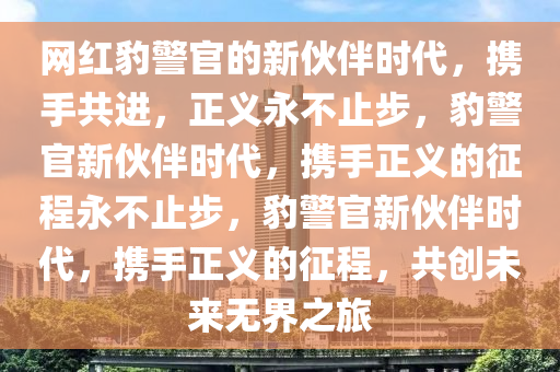 网红豹警官的新伙伴时代，携手共进，正义永不止步，豹警官新伙伴时代，携手正义的征程永不止步，豹警官新伙伴时代，携手正义的征程，共创未来无界之旅