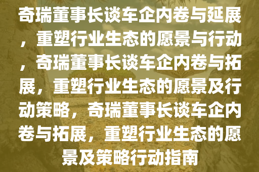 奇瑞董事长谈车企内卷与延展，重塑行业生态的愿景与行动，奇瑞董事长谈车企内卷与拓展，重塑行业生态的愿景及行动策略，奇瑞董事长谈车企内卷与拓展，重塑行业生态的愿景及策略行动指南