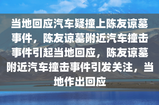 当地回应汽车疑撞上陈友谅墓事件，陈友谅墓附近汽车撞击事件引起当地回应，陈友谅墓附近汽车撞击事件引发关注，当地作出回应