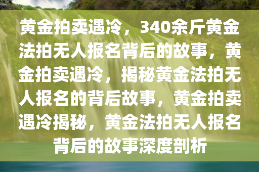 黄金拍卖遇冷，340余斤黄金法拍无人报名背后的故事，黄金拍卖遇冷，揭秘黄金法拍无人报名的背后故事，黄金拍卖遇冷揭秘，黄金法拍无人报名背后的故事深度剖析
