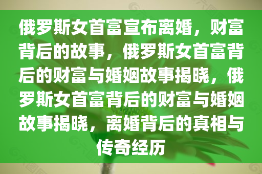 俄罗斯女首富宣布离婚，财富背后的故事，俄罗斯女首富背后的财富与婚姻故事揭晓，俄罗斯女首富背后的财富与婚姻故事揭晓，离婚背后的真相与传奇经历