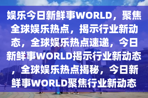 娱乐今日新鲜事WORLD，聚焦全球娱乐热点，揭示行业新动态，全球娱乐热点速递，今日新鲜事WORLD揭示行业新动态，全球娱乐热点揭秘，今日新鲜事WORLD聚焦行业新动态