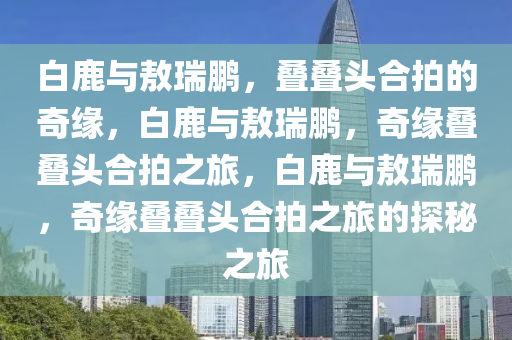 白鹿与敖瑞鹏，叠叠头合拍的奇缘，白鹿与敖瑞鹏，奇缘叠叠头合拍之旅，白鹿与敖瑞鹏，奇缘叠叠头合拍之旅的探秘之旅