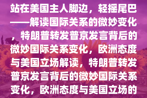 特朗普转发普京发言，欧洲将站在美国主人脚边，轻摇尾巴——解读国际关系的微妙变化，特朗普转发普京发言背后的微妙国际关系变化，欧洲态度与美国立场解读，特朗普转发普京发言背后的微妙国际关系变化，欧洲态度与美国立场的解读