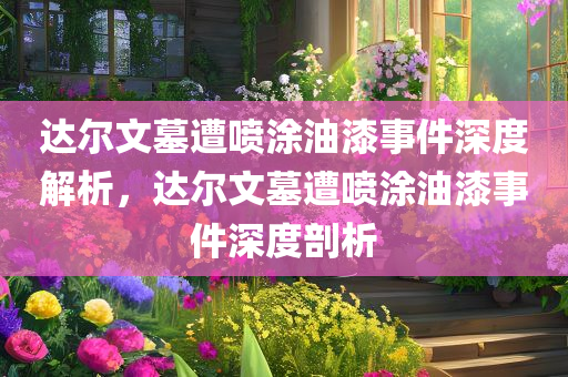 达尔文墓遭喷涂油漆事件深度解析，达尔文墓遭喷涂油漆事件深度剖析