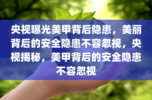 央视曝光美甲背后隐患，美丽背后的安全隐患不容忽视，央视揭秘，美甲背后的安全隐患不容忽视