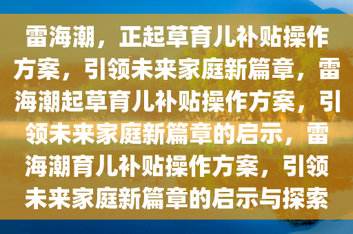 雷海潮，正起草育儿补贴操作方案，引领未来家庭新篇章，雷海潮起草育儿补贴操作方案，引领未来家庭新篇章的启示，雷海潮育儿补贴操作方案，引领未来家庭新篇章的启示与探索
