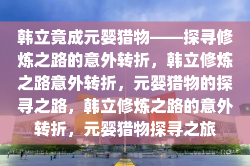 韩立竟成元婴猎物——探寻修炼之路的意外转折，韩立修炼之路意外转折，元婴猎物的探寻之路，韩立修炼之路的意外转折，元婴猎物探寻之旅
