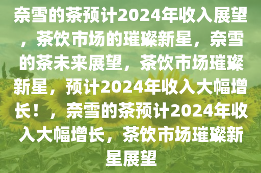 奈雪的茶预计2024年收入展望，茶饮市场的璀璨新星，奈雪的茶未来展望，茶饮市场璀璨新星，预计2024年收入大幅增长！，奈雪的茶预计2024年收入大幅增长，茶饮市场璀璨新星展望