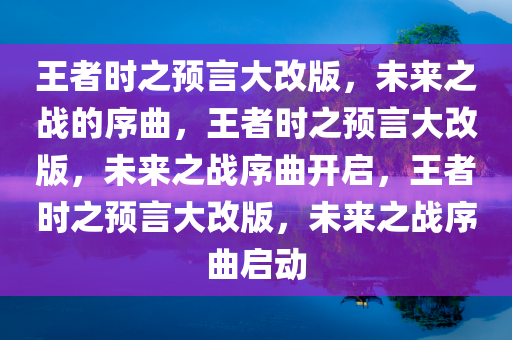 王者时之预言大改版，未来之战的序曲，王者时之预言大改版，未来之战序曲开启，王者时之预言大改版，未来之战序曲启动