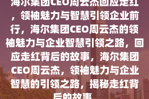 海尔集团CEO周云杰回应走红，领袖魅力与智慧引领企业前行，海尔集团CEO周云杰的领袖魅力与企业智慧引领之路，回应走红背后的故事，海尔集团CEO周云杰，领袖魅力与企业智慧的引领之路，揭秘走红背后的故事。