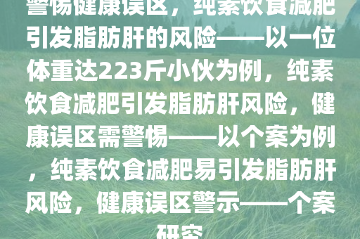 警惕健康误区，纯素饮食减肥引发脂肪肝的风险——以一位体重达223斤小伙为例，纯素饮食减肥引发脂肪肝风险，健康误区需警惕——以个案为例，纯素饮食减肥易引发脂肪肝风险，健康误区警示——个案研究