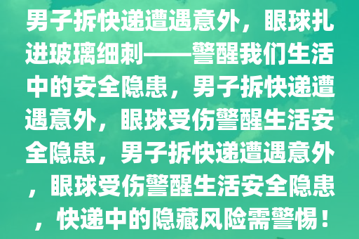 男子拆快递遭遇意外，眼球扎进玻璃细刺——警醒我们生活中的安全隐患，男子拆快递遭遇意外，眼球受伤警醒生活安全隐患，男子拆快递遭遇意外，眼球受伤警醒生活安全隐患，快递中的隐藏风险需警惕！