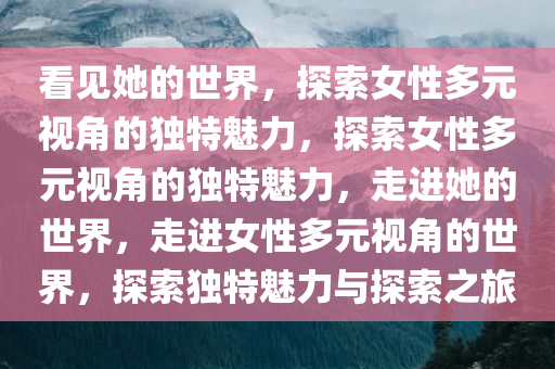 看见她的世界，探索女性多元视角的独特魅力，探索女性多元视角的独特魅力，走进她的世界，走进女性多元视角的世界，探索独特魅力与探索之旅