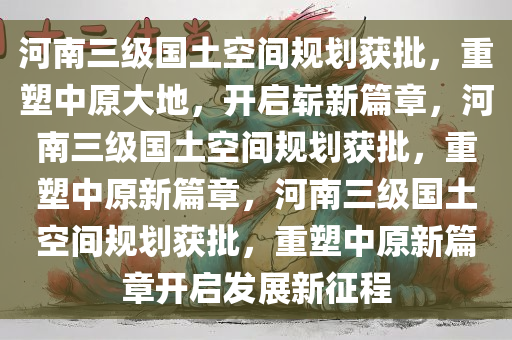 河南三级国土空间规划获批，重塑中原大地，开启崭新篇章，河南三级国土空间规划获批，重塑中原新篇章，河南三级国土空间规划获批，重塑中原新篇章开启发展新征程