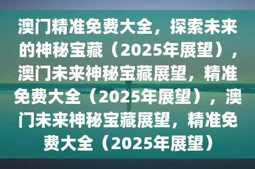 澳门精准免费大全，探索未来的神秘宝藏（2025年展望），澳门未来神秘宝藏展望，精准免费大全（2025年展望），澳门未来神秘宝藏展望，精准免费大全（2025年展望）