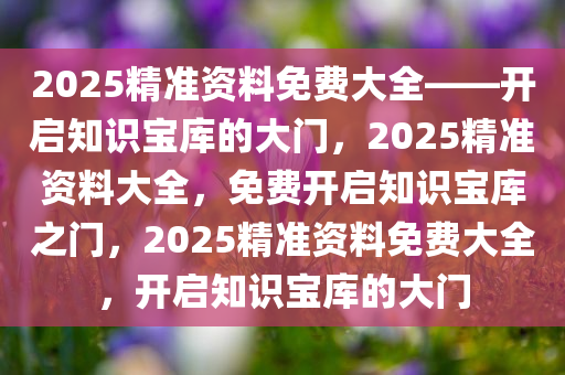 2025精准资料免费大全——开启知识宝库的大门，2025精准资料大全，免费开启知识宝库之门，2025精准资料免费大全，开启知识宝库的大门