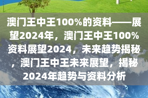 澳门王中王100%的资料——展望2024年，澳门王中王100%资料展望2024，未来趋势揭秘，澳门王中王未来展望，揭秘2024年趋势与资料分析