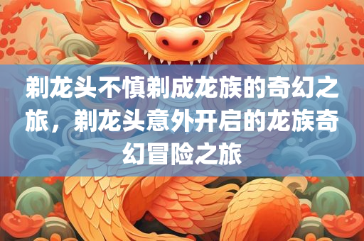 剃龙头不慎剃成龙族的奇幻之旅，剃龙头意外开启的龙族奇幻冒险之旅