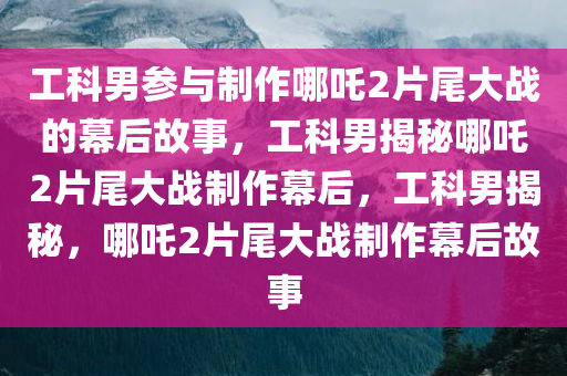 工科男参与制作哪吒2片尾大战的幕后故事，工科男揭秘哪吒2片尾大战制作幕后，工科男揭秘，哪吒2片尾大战制作幕后故事