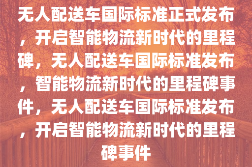 无人配送车国际标准正式发布，开启智能物流新时代的里程碑，无人配送车国际标准发布，智能物流新时代的里程碑事件，无人配送车国际标准发布，开启智能物流新时代的里程碑事件
