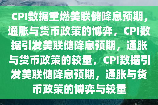 CPI数据重燃美联储降息预期，通胀与货币政策的博弈，CPI数据引发美联储降息预期，通胀与货币政策的较量，CPI数据引发美联储降息预期，通胀与货币政策的博弈与较量
