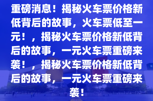 重磅消息！揭秘火车票价格新低背后的故事，火车票低至一元！，揭秘火车票价格新低背后的故事，一元火车票重磅来袭！，揭秘火车票价格新低背后的故事，一元火车票重磅来袭！