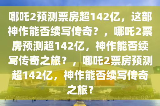 哪吒2预测票房超142亿，这部神作能否续写传奇？，哪吒2票房预测超142亿，神作能否续写传奇之旅？，哪吒2票房预测超142亿，神作能否续写传奇之旅？