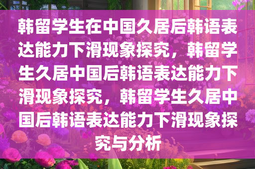 韩留学生在中国久居后韩语表达能力下滑现象探究，韩留学生久居中国后韩语表达能力下滑现象探究，韩留学生久居中国后韩语表达能力下滑现象探究与分析