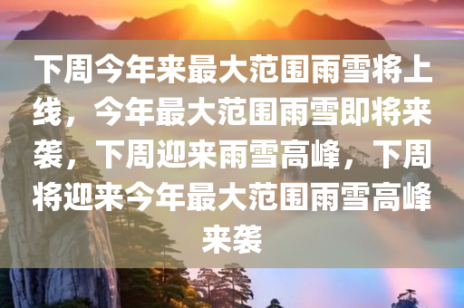 下周今年来最大范围雨雪将上线，今年最大范围雨雪即将来袭，下周迎来雨雪高峰，下周将迎来今年最大范围雨雪高峰来袭