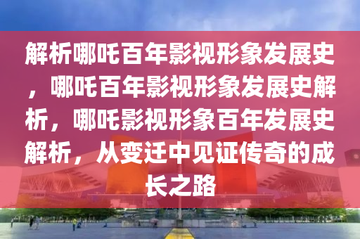 解析哪吒百年影视形象发展史，哪吒百年影视形象发展史解析，哪吒影视形象百年发展史解析，从变迁中见证传奇的成长之路