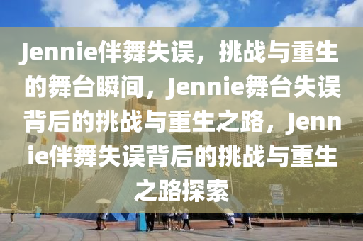 Jennie伴舞失误，挑战与重生的舞台瞬间，Jennie舞台失误背后的挑战与重生之路，Jennie伴舞失误背后的挑战与重生之路探索