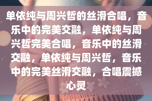 单依纯与周兴哲的丝滑合唱，音乐中的完美交融，单依纯与周兴哲完美合唱，音乐中的丝滑交融，单依纯与周兴哲，音乐中的完美丝滑交融，合唱震撼心灵