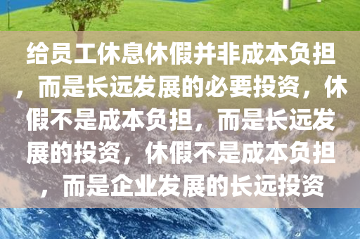 给员工休息休假并非成本负担，而是长远发展的必要投资，休假不是成本负担，而是长远发展的投资，休假不是成本负担，而是企业发展的长远投资