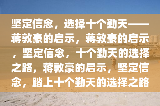 坚定信念，选择十个勤天——蒋敦豪的启示，蒋敦豪的启示，坚定信念，十个勤天的选择之路，蒋敦豪的启示，坚定信念，踏上十个勤天的选择之路