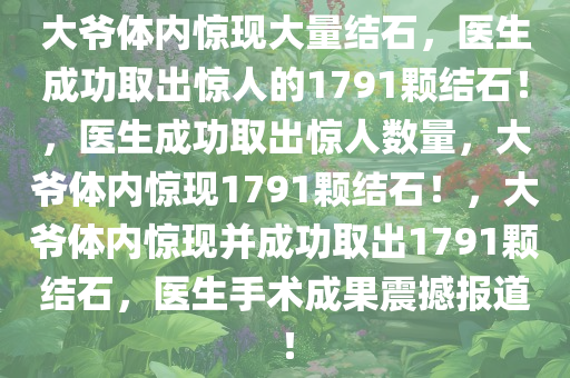 大爷体内惊现大量结石，医生成功取出惊人的1791颗结石！，医生成功取出惊人数量，大爷体内惊现1791颗结石！，大爷体内惊现并成功取出1791颗结石，医生手术成果震撼报道！