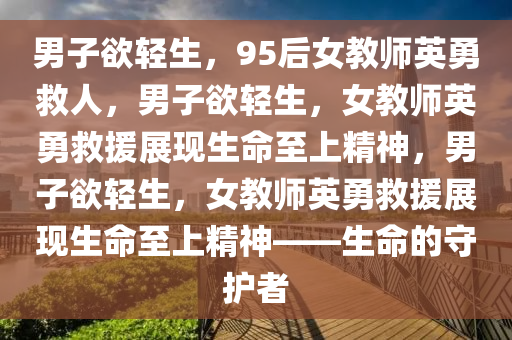 男子欲轻生，95后女教师英勇救人，男子欲轻生，女教师英勇救援展现生命至上精神，男子欲轻生，女教师英勇救援展现生命至上精神——生命的守护者