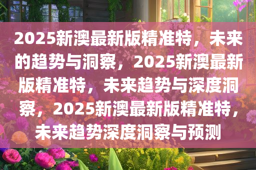 2025新澳最新版精准特，未来的趋势与洞察，2025新澳最新版精准特，未来趋势与深度洞察，2025新澳最新版精准特，未来趋势深度洞察与预测