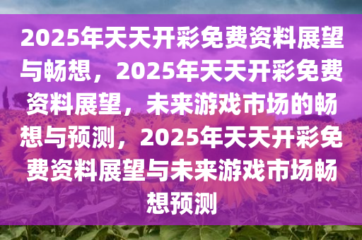 2025年天天开彩免费资料展望与畅想，2025年天天开彩免费资料展望，未来游戏市场的畅想与预测，2025年天天开彩免费资料展望与未来游戏市场畅想预测