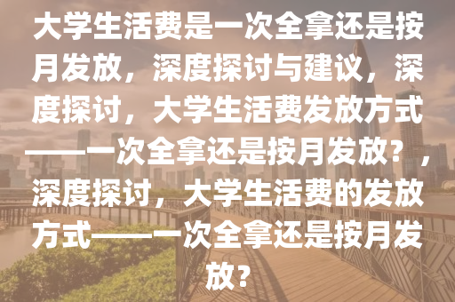 大学生活费是一次全拿还是按月发放，深度探讨与建议，深度探讨，大学生活费发放方式——一次全拿还是按月发放？，深度探讨，大学生活费的发放方式——一次全拿还是按月发放？