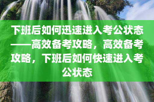 下班后如何迅速进入考公状态——高效备考攻略，高效备考攻略，下班后如何快速进入考公状态