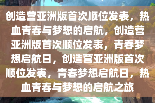 创造营亚洲版首次顺位发表，热血青春与梦想的启航，创造营亚洲版首次顺位发表，青春梦想启航日，创造营亚洲版首次顺位发表，青春梦想启航日，热血青春与梦想的启航之旅
