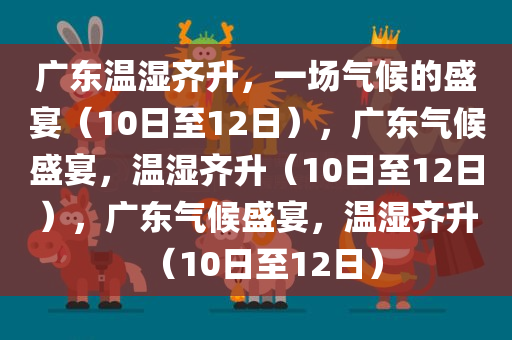 广东温湿齐升，一场气候的盛宴（10日至12日），广东气候盛宴，温湿齐升（10日至12日），广东气候盛宴，温湿齐升（10日至12日）