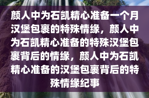 颜人中为石凯精心准备一个月汉堡包裹的特殊情缘，颜人中为石凯精心准备的特殊汉堡包裹背后的情缘，颜人中为石凯精心准备的汉堡包裹背后的特殊情缘纪事